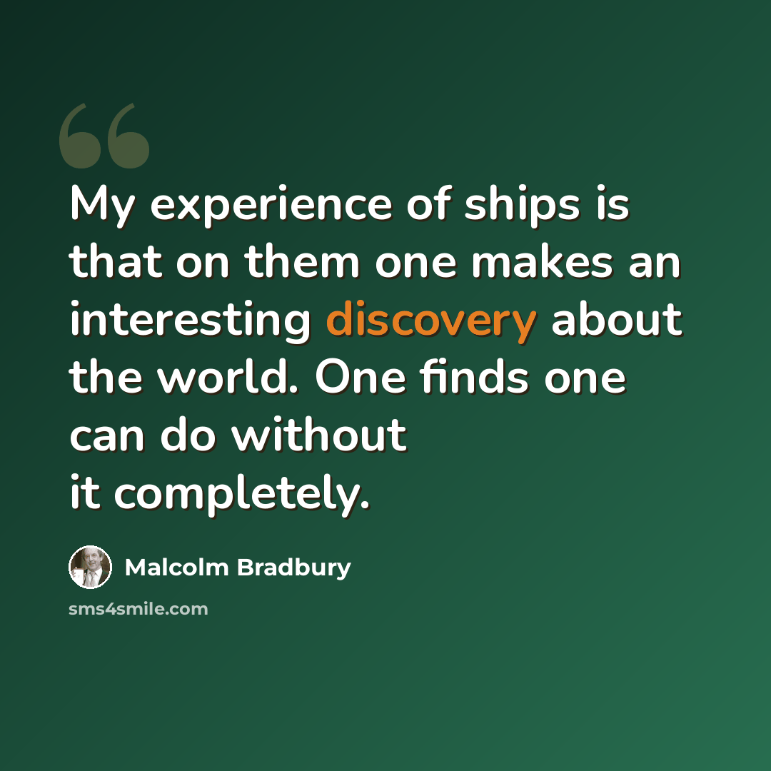 “My experience of ships is that on them one makes an interesting discovery about the world. One finds one can do without it completely.” quote by Malcolm Bradbury