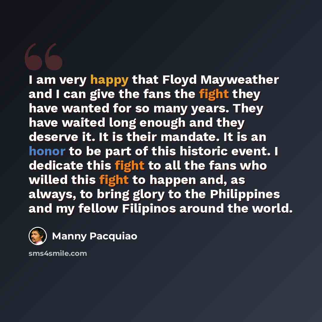 “I am very happy that Floyd Mayweather and I can give the fans the fight they have wanted for so many years. They have waited long enough and they deserve it. It is their mandate. It is an honor to be part of this historic event. I dedicate this fight to all the fans who willed this fight to happen…” quote by Manny Pacquiao
