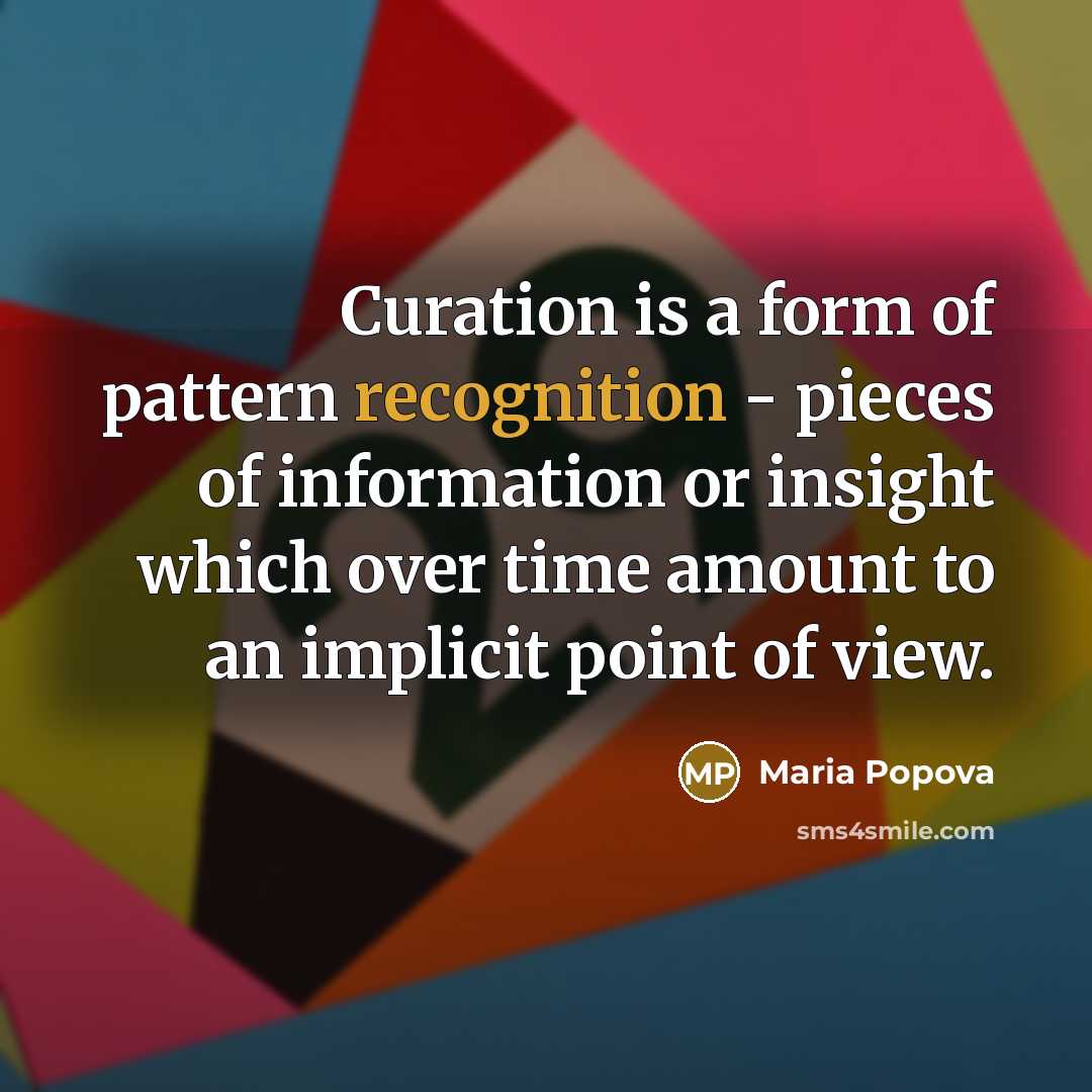 “Curation is a form of pattern recognition - pieces of information or insight which over time amount to an implicit point of view.” quote by Maria Popova