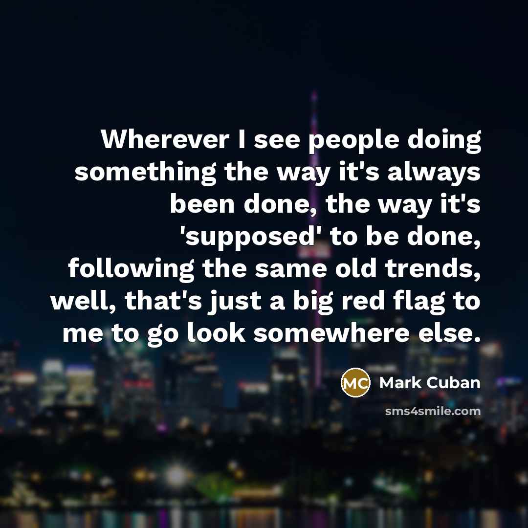 “Wherever I see people doing something the way it's always been done, the way it's 'supposed' to be done, following the same old trends, well, that's just a big red flag to me to go look somewhere else.” quote by Mark Cuban