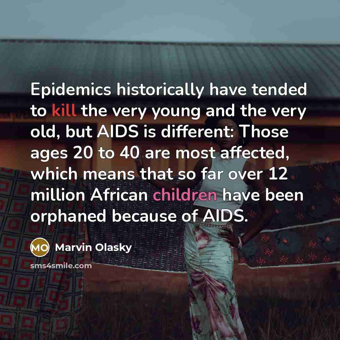 “Epidemics historically have tended to kill the very young and the very old, but AIDS is different: Those ages 20 to 40 are most affected, which means that so far over 12 million African children have been orphaned because of AIDS.” quote by Marvin Olasky