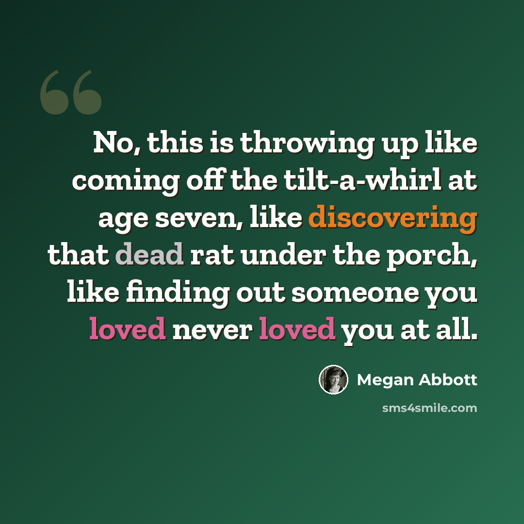 “No, this is throwing up like coming off the tilt-a-whirl at age seven, like discovering that dead rat under the porch, like finding out someone you loved never loved you at all.” quote by Megan Abbott