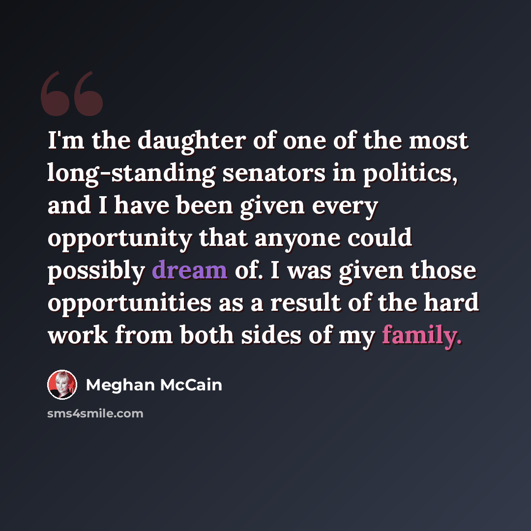 “I'm the daughter of one of the most long-standing senators in politics, and I have been given every opportunity that anyone could possibly dream of. I was given those opportunities as a result of the hard work from both sides of my family.” quote by Meghan McCain