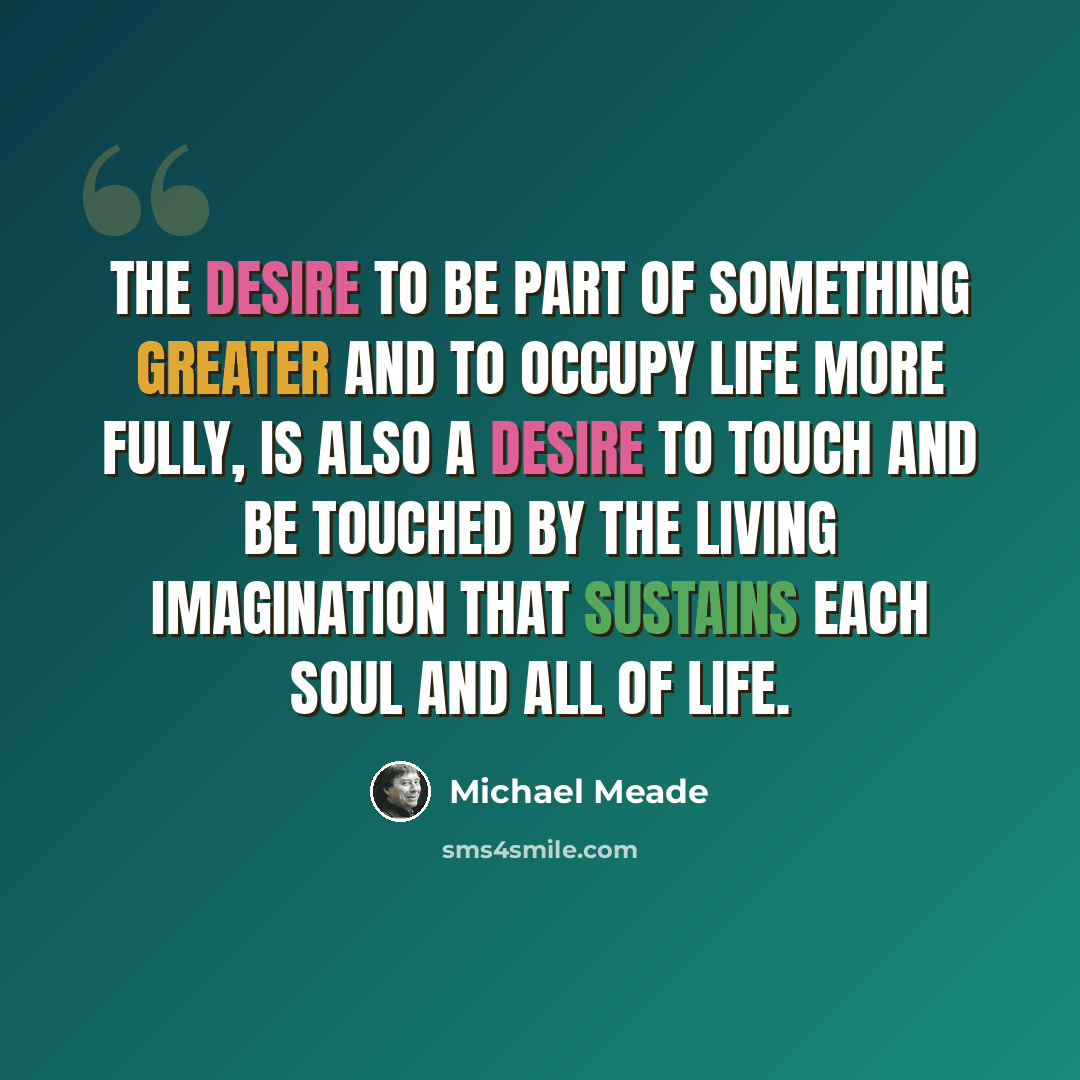 “The desire to be part of something greater and to occupy life more fully, is also a desire to touch and be touched by the living imagination that sustains each soul and all of life.” quote by Michael Meade