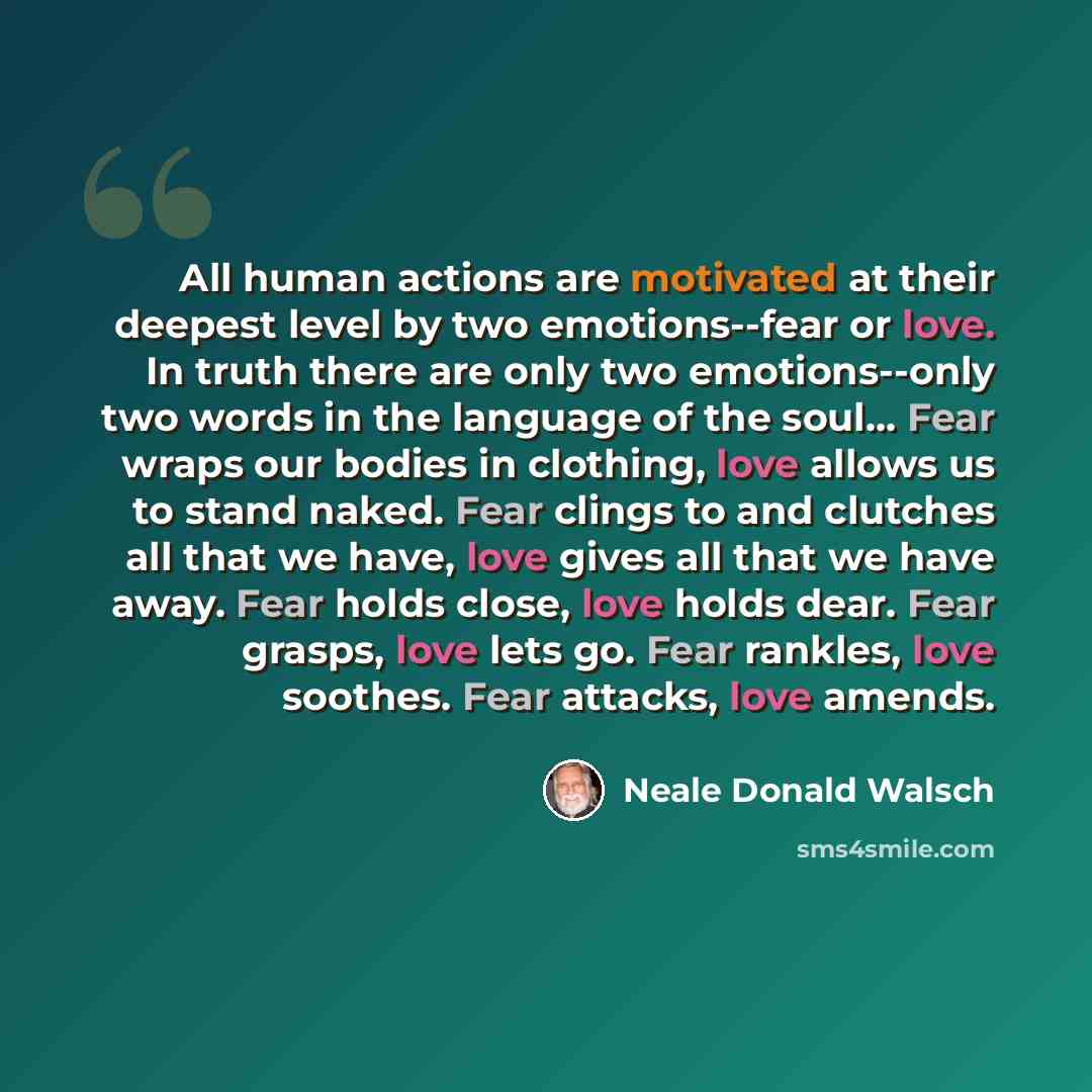 “All human actions are motivated at their deepest level by two emotions--fear or love. In truth there are only two emotions--only two words in the language of the soul… Fear wraps our bodies in clothing, love allows us to stand naked. Fear clings to and clutches all that we have, love gives all…” quote by Neale Donald Walsch