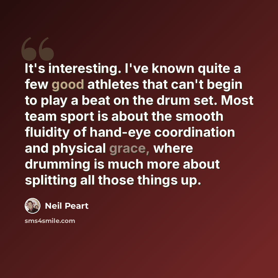 “It's interesting. I've known quite a few good athletes that can't begin to play a beat on the drum set. Most team sport is about the smooth fluidity of hand-eye coordination and physical grace, where drumming is much more about splitting all those things up.” quote by Neil Peart