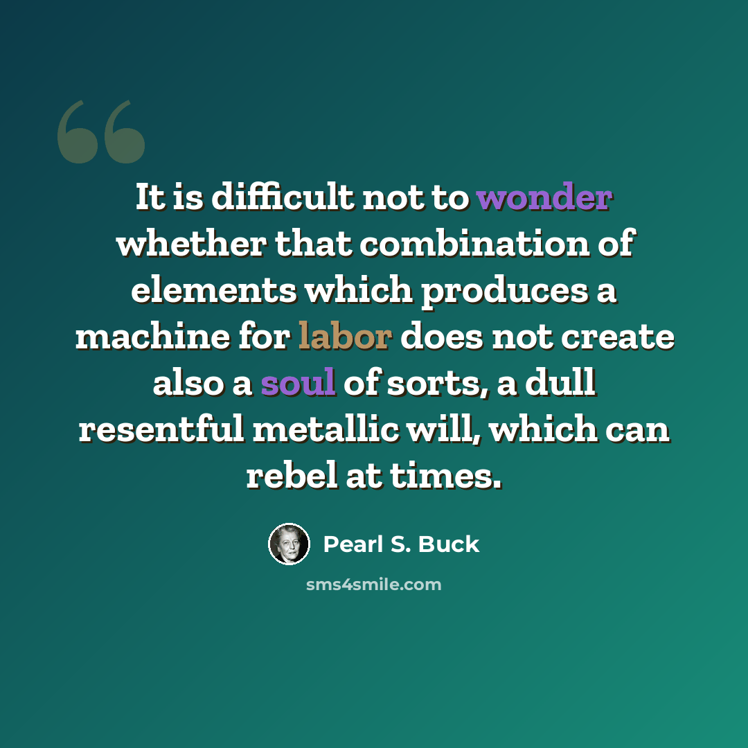 “It is difficult not to wonder whether that combination of elements which produces a machine for labor does not create also a soul of sorts, a dull resentful metallic will, which can rebel at times.” quote by Pearl S. Buck