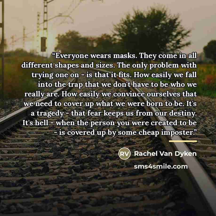 “Everyone wears masks. They come in all different shapes and sizes. The only problem with trying one on - is that it fits. How easily we fall into the trap that we don't have to be who we really are. How easily we convince ourselves that we need to cover up what we were born to be. It's a tragedy…” quote by Rachel Van Dyken