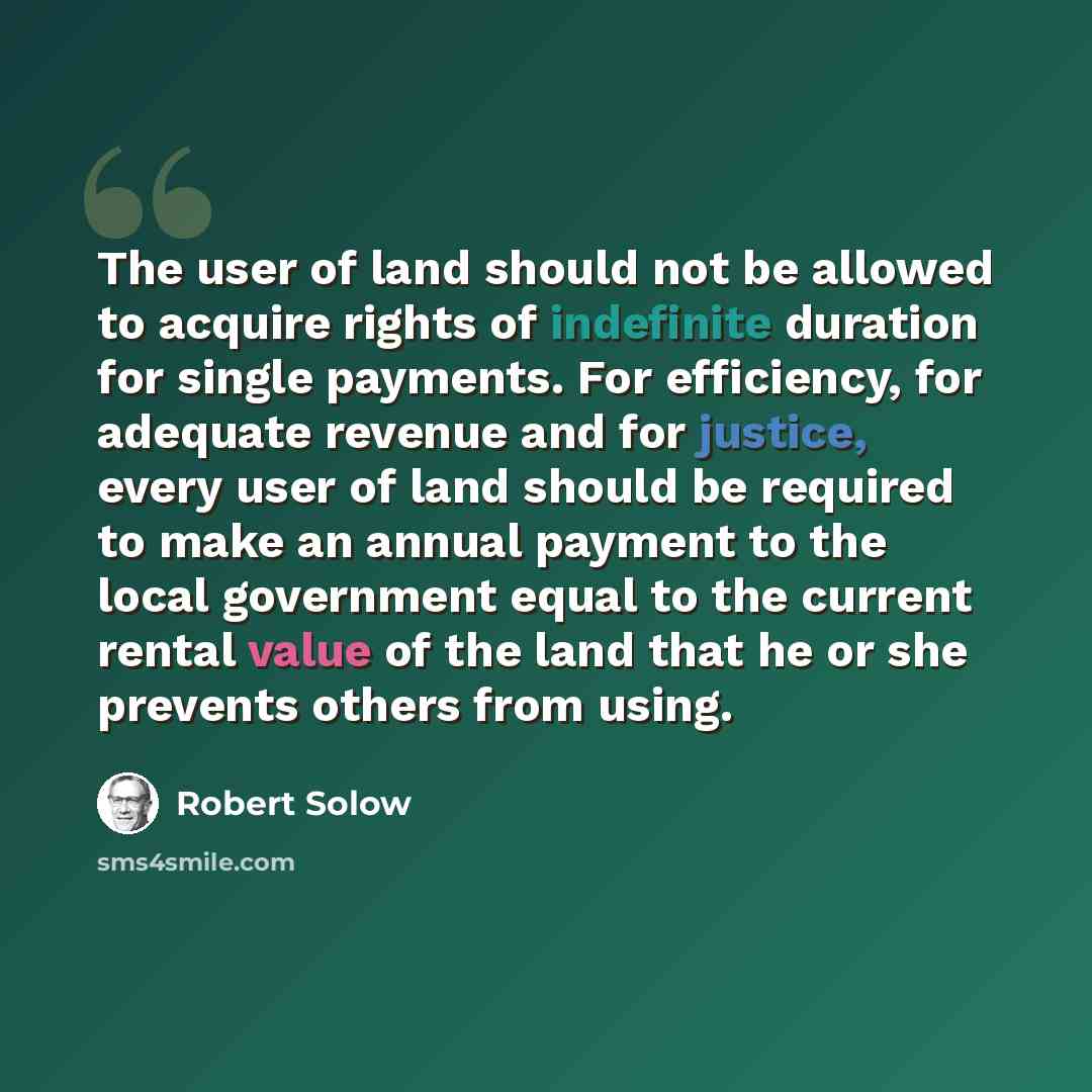 “The user of land should not be allowed to acquire rights of indefinite duration for single payments. For efficiency, for adequate revenue and for justice, every user of land should be required to make an annual payment to the local government equal to the current rental value of the land that he…” quote by Robert Solow
