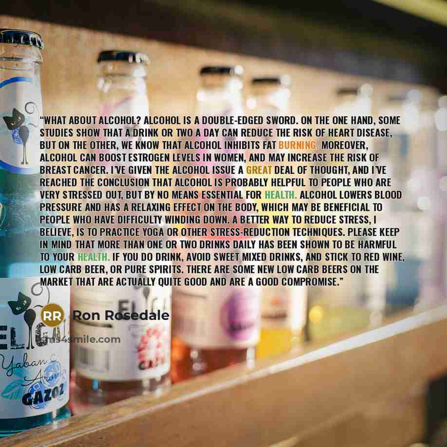“What About Alcohol? Alcohol is a double-edged sword. On the one hand, some studies show that a drink or two a day can reduce the risk of heart disease, but on the other, we know that alcohol inhibits fat burning. Moreover, alcohol can boost estrogen levels in women, and may increase the risk of…” quote by Ron Rosedale