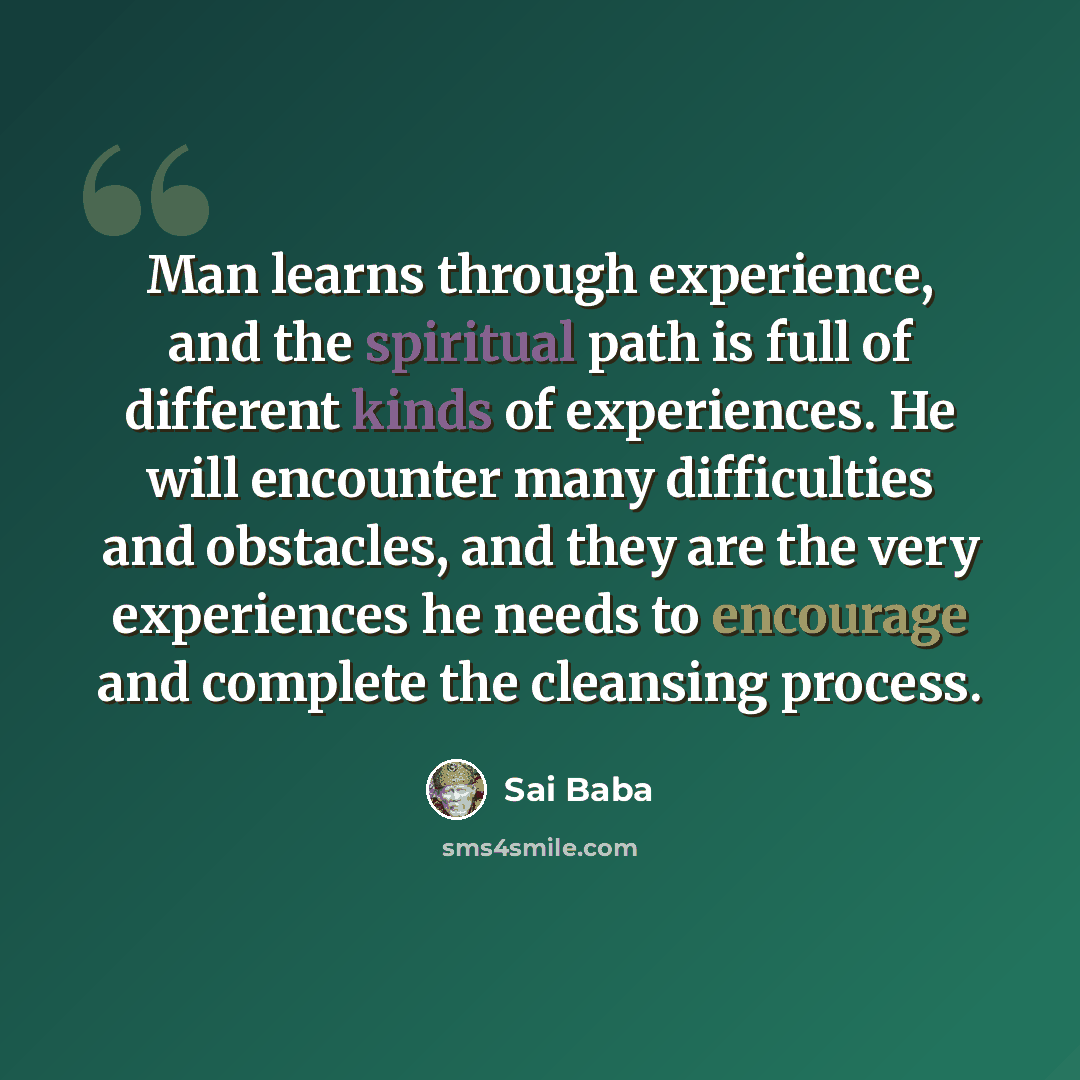 “Man learns through experience, and the spiritual path is full of different kinds of experiences. He will encounter many difficulties and obstacles, and they are the very experiences he needs to encourage and complete the cleansing process.” quote by Sai Baba