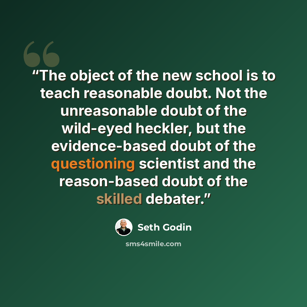 “The object of the new school is to teach reasonable doubt. Not the unreasonable doubt of the wild-eyed heckler, but the evidence-based doubt of the questioning scientist and the reason-based doubt of the skilled debater.” quote by Seth Godin