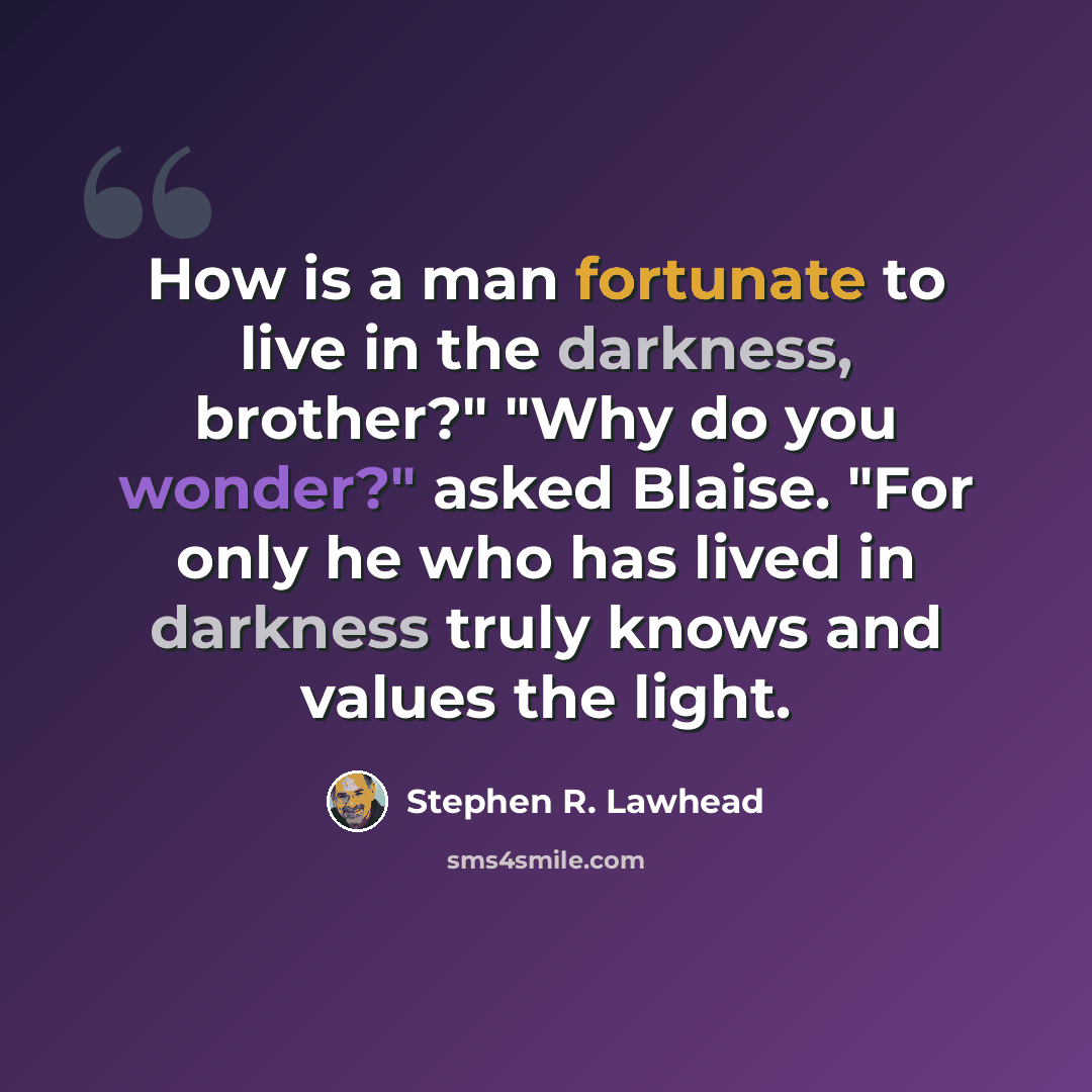 “How is a man fortunate to live in the darkness, brother?" "Why do you wonder?" asked Blaise. "For only he who has lived in darkness truly knows and values the light.” quote by Stephen R. Lawhead