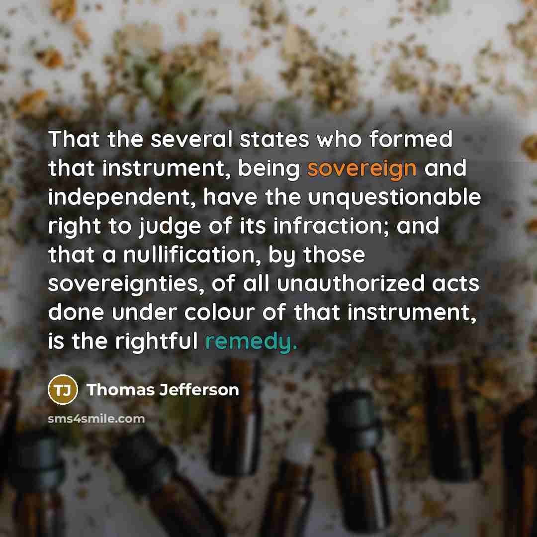 “That the several states who formed that instrument, being sovereign and independent, have the unquestionable right to judge of its infraction; and that a nullification, by those sovereignties, of all unauthorized acts done under colour of that instrument, is the rightful remedy.” quote by Thomas Jefferson