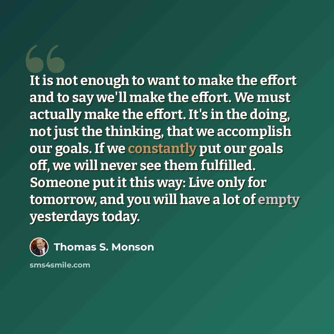 “It is not enough to want to make the effort and to say we'll make the effort. We must actually make the effort. It's in the doing, not just the thinking, that we accomplish our goals. If we constantly put our goals off, we will never see them fulfilled. Someone put it this way: Live only for…” quote by Thomas S. Monson