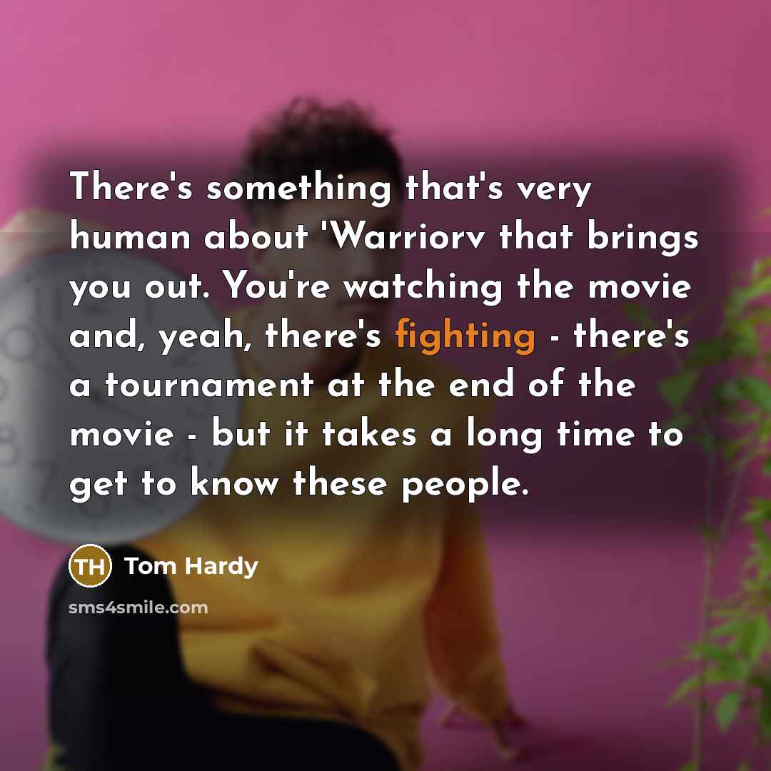 “There's something that's very human about 'Warriorv that brings you out. You're watching the movie and, yeah, there's fighting - there's a tournament at the end of the movie - but it takes a long time to get to know these people.” quote by Tom Hardy