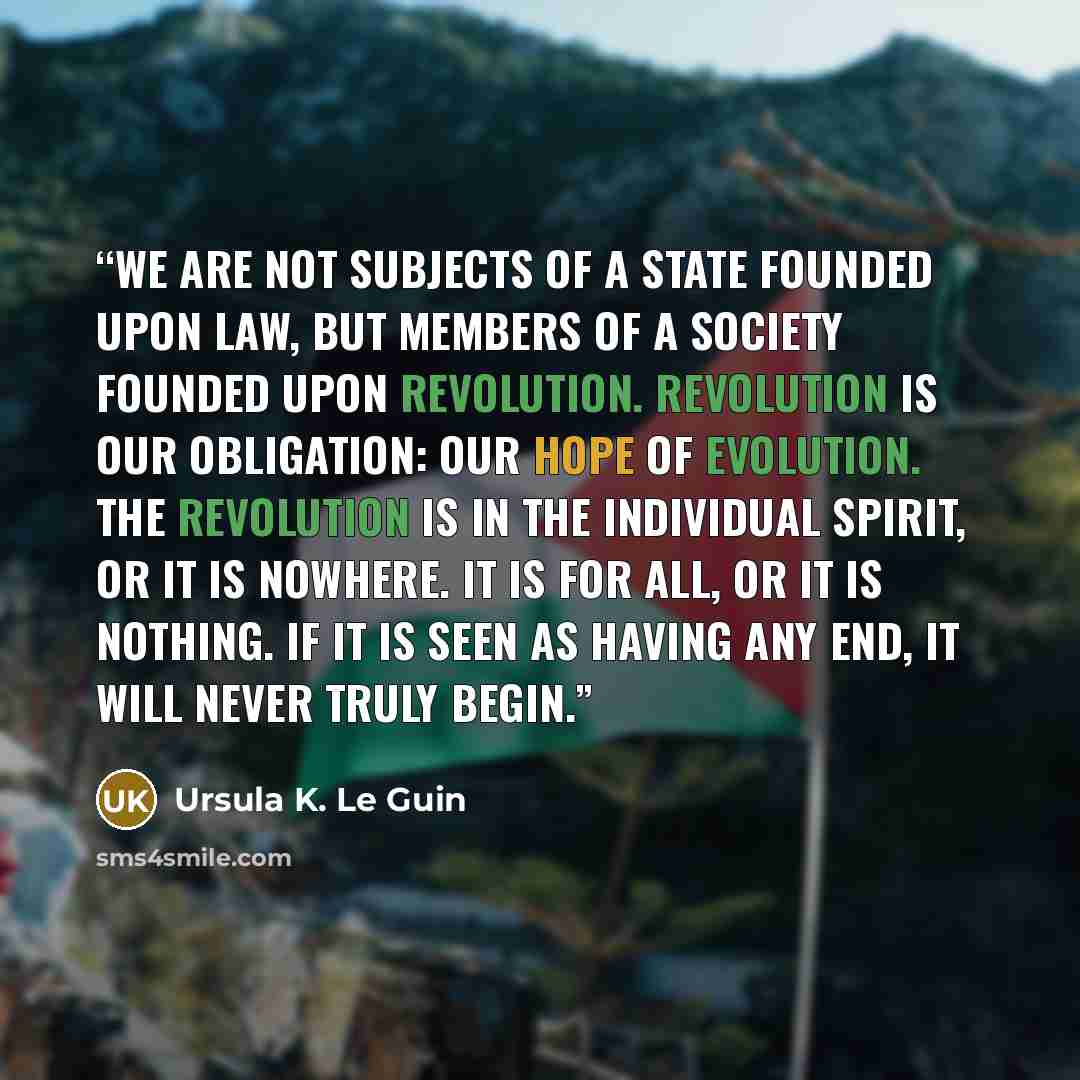 “We are not subjects of a State founded upon law, but members of a society founded upon revolution. Revolution is our obligation: our hope of evolution. The Revolution is in the individual spirit, or it is nowhere. It is for all, or it is nothing. If it is seen as having any end, it will never…” quote by Ursula K. Le Guin