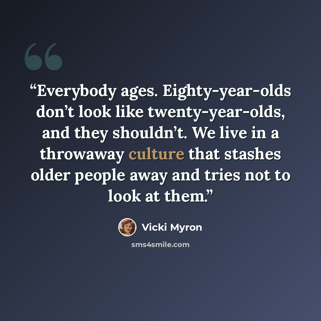 “Everybody ages. Eighty-year-olds don’t look like twenty-year-olds, and they shouldn’t. We live in a throwaway culture that stashes older people away and tries not to look at them.” quote by Vicki Myron