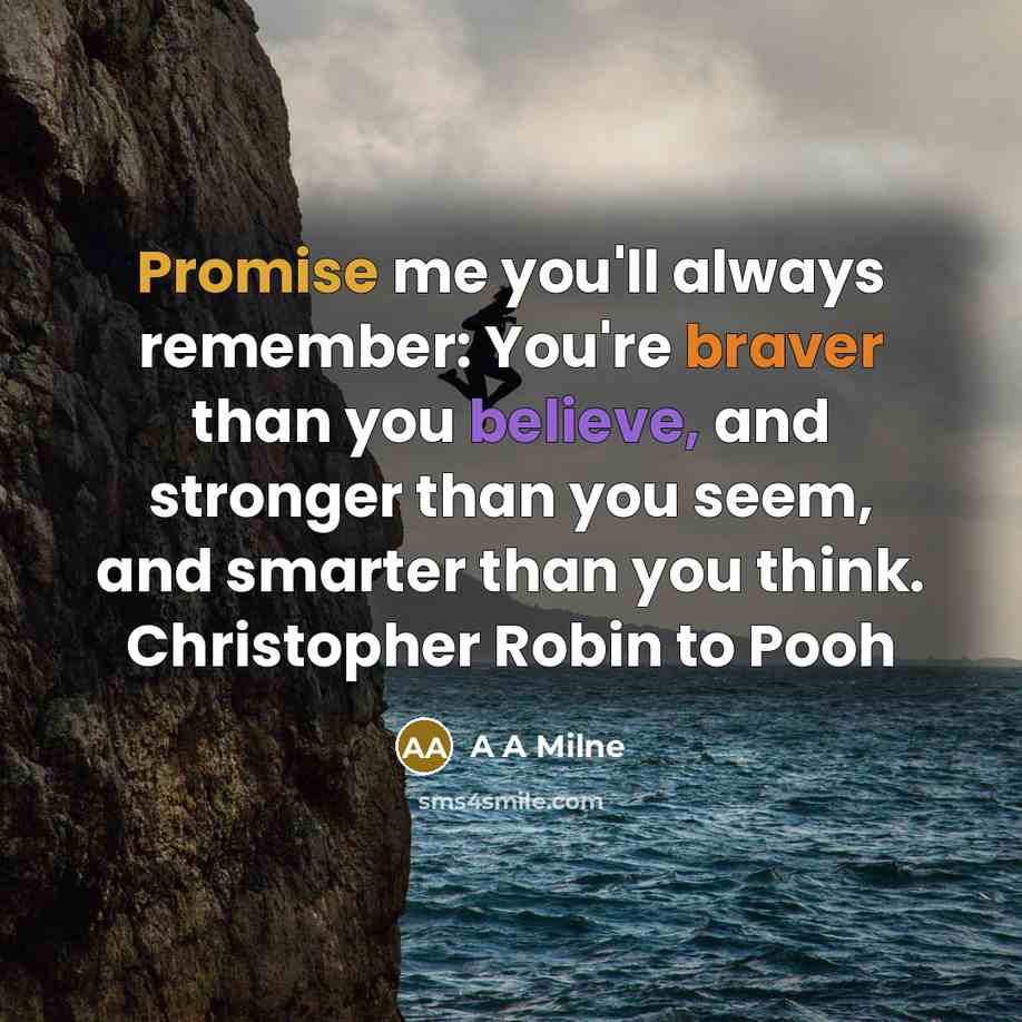 “Promise me you'll always remember: You're braver than you believe, and stronger than you seem, and smarter than you think. Christopher Robin to Pooh” quote by A A Milne