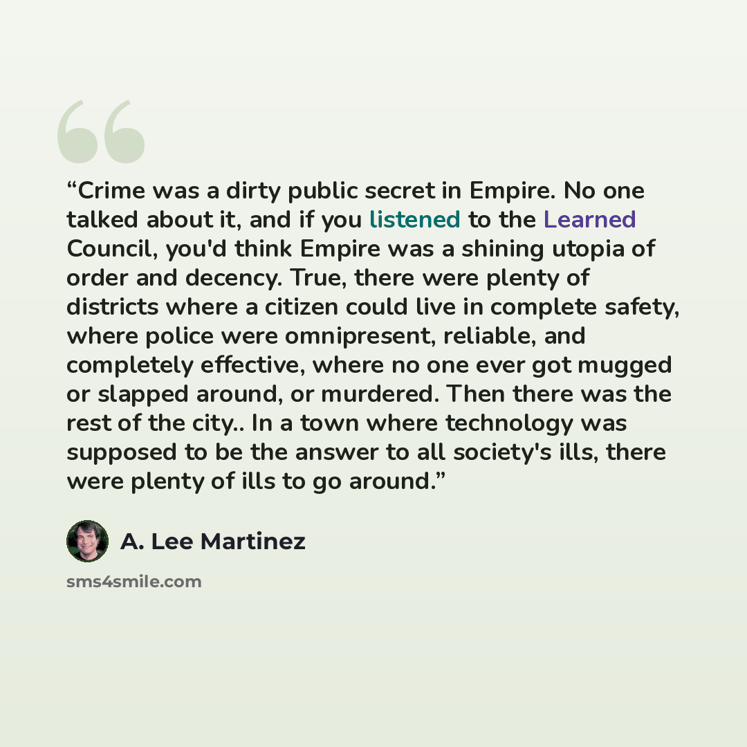 “Crime was a dirty public secret in Empire. No one talked about it, and if you listened to the Learned Council, you'd think Empire was a shining utopia of order and decency. True, there were plenty of districts where a citizen could live in complete safety, where police were omnipresent, reliable…” quote by A. Lee Martinez