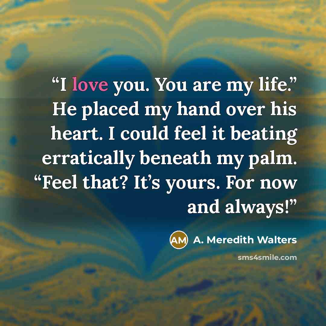 “I love you. You are my life.” He placed my hand over his heart. I could feel it beating erratically beneath my palm. “Feel that? It’s yours. For now and always!” quote by A. Meredith Walters