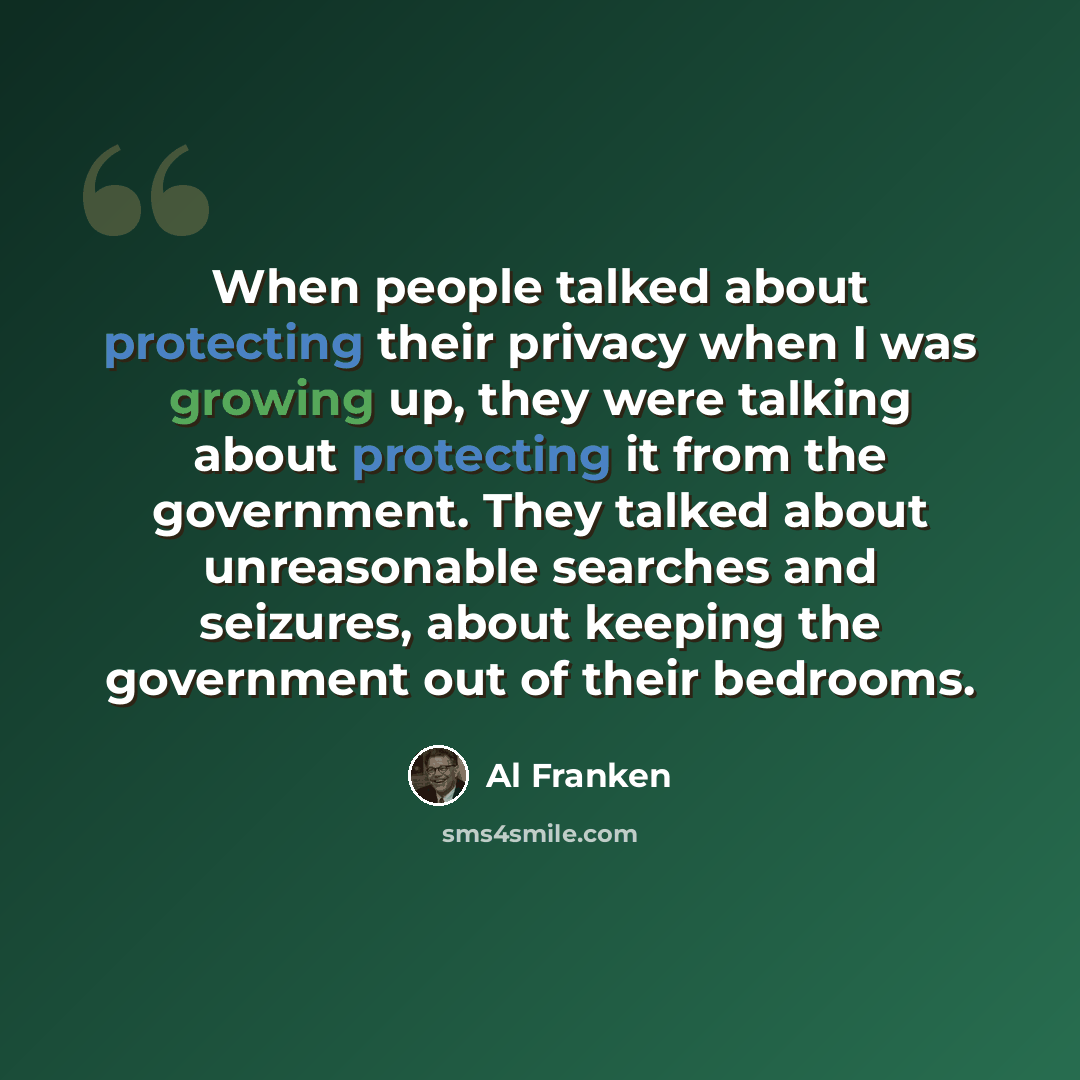 “When people talked about protecting their privacy when I was growing up, they were talking about protecting it from the government. They talked about unreasonable searches and seizures, about keeping the government out of their bedrooms.” quote by Al Franken