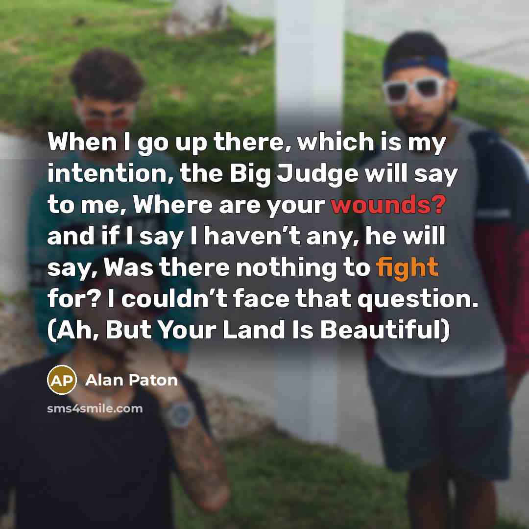 “When I go up there, which is my intention, the Big Judge will say to me, Where are your wounds? and if I say I haven’t any, he will say, Was there nothing to fight for? I couldn’t face that question. (Ah, But Your Land Is Beautiful)” quote by Alan Paton