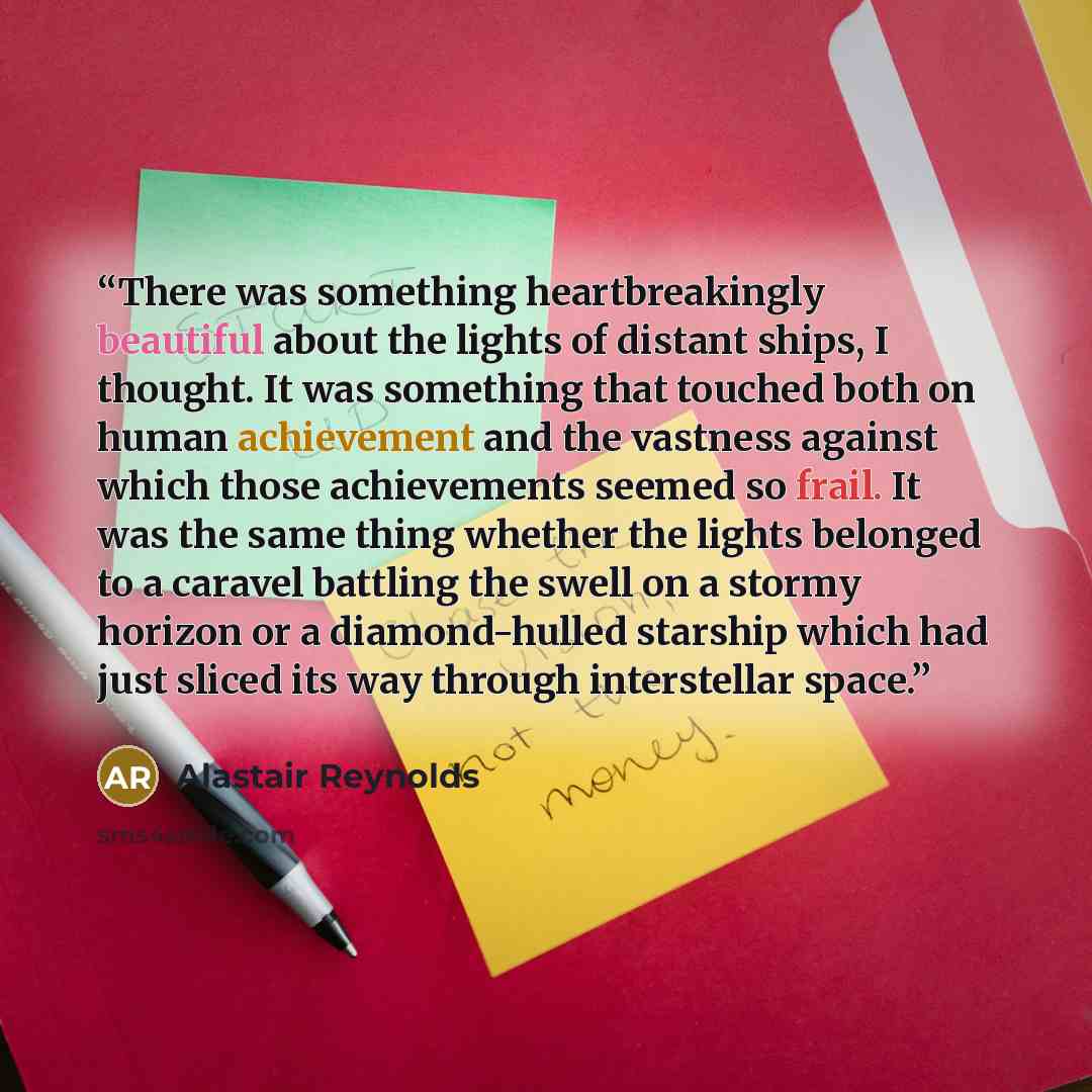 “There was something heartbreakingly beautiful about the lights of distant ships, I thought. It was something that touched both on human achievement and the vastness against which those achievements seemed so frail. It was the same thing whether the lights belonged to a caravel battling the swell…” quote by Alastair Reynolds