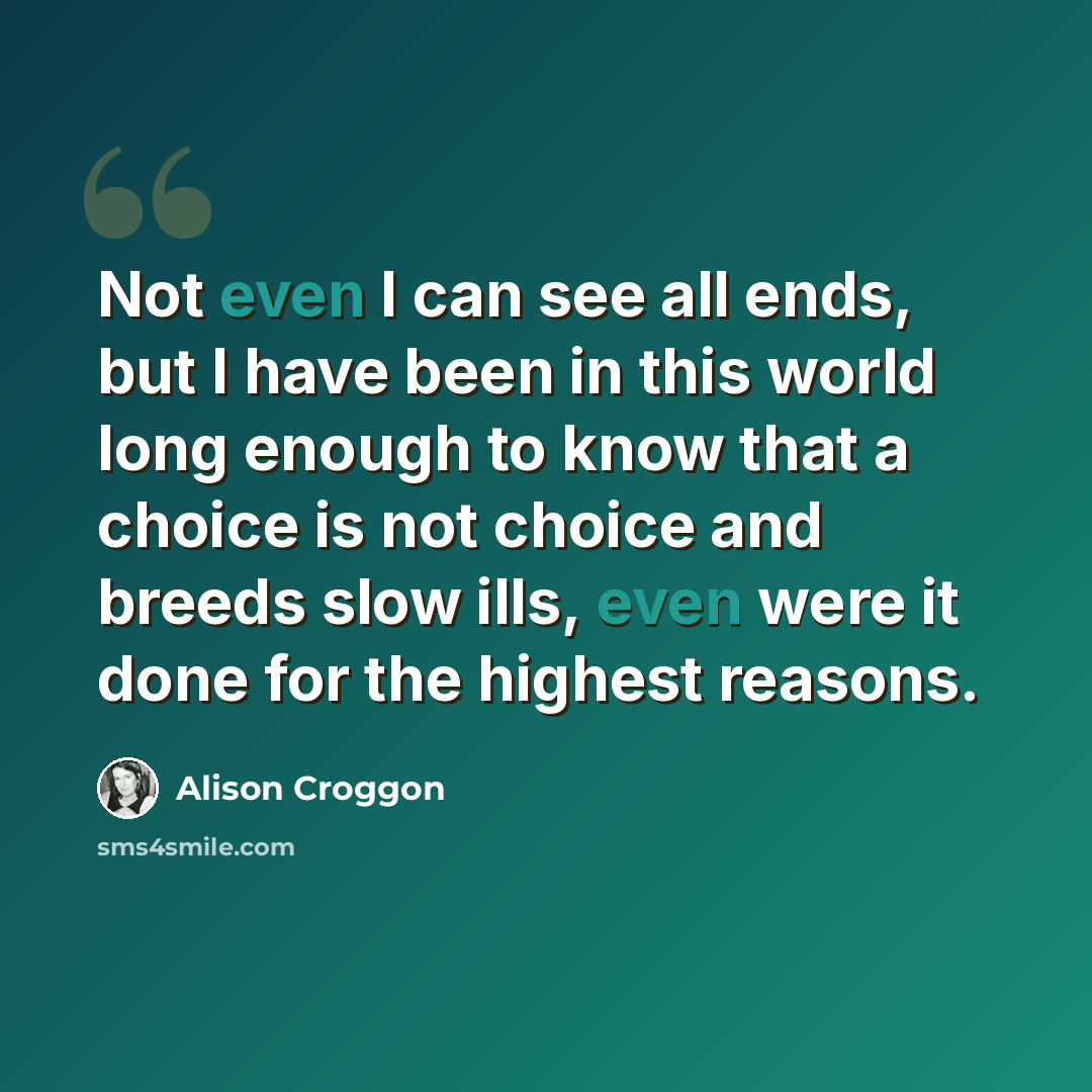 “Not even I can see all ends, but I have been in this world long enough to know that a choice is not choice and breeds slow ills, even were it done for the highest reasons.” quote by Alison Croggon