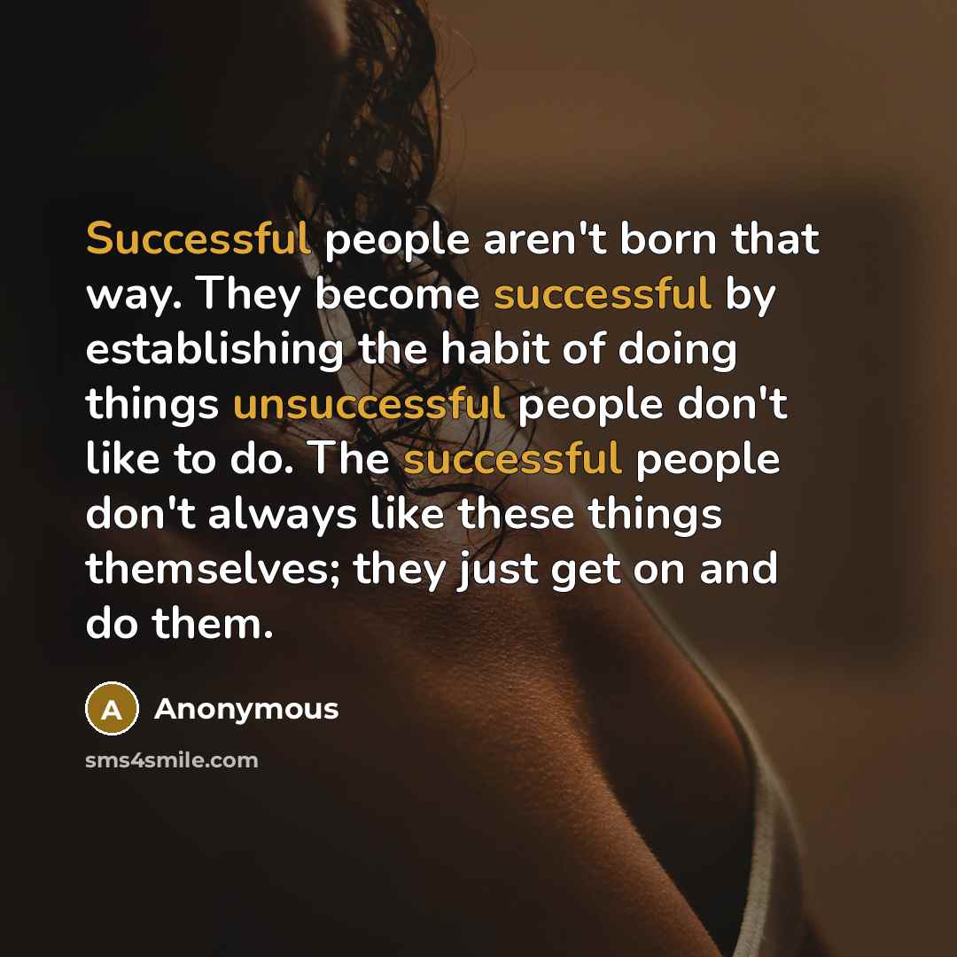 “Successful people aren't born that way. They become successful by establishing the habit of doing things unsuccessful people don't like to do. The successful people don't always like these things themselves; they just get on and do them.” quote by Anonymous