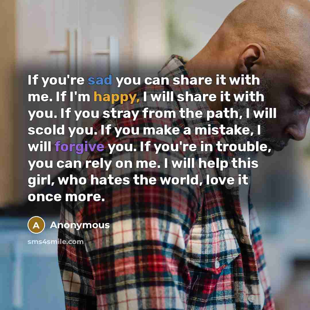 “If you're sad you can share it with me. If I'm happy, I will share it with you. If you stray from the path, I will scold you. If you make a mistake, I will forgive you. If you're in trouble, you can rely on me. I will help this girl, who hates the world, love it once more.” quote by Anonymous