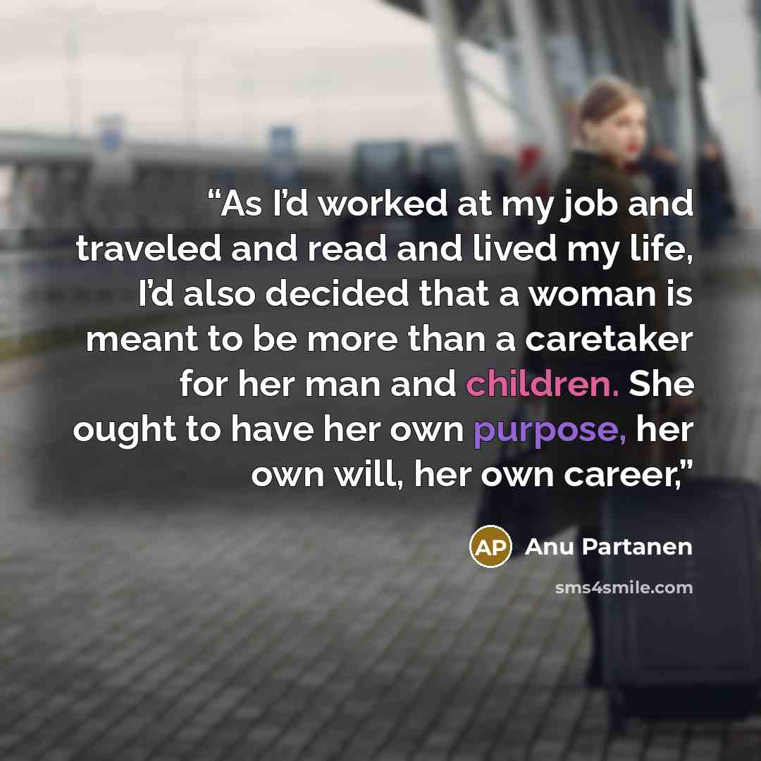 “As I’d worked at my job and traveled and read and lived my life, I’d also decided that a woman is meant to be more than a caretaker for her man and children. She ought to have her own purpose, her own will, her own career,” quote by Anu Partanen
