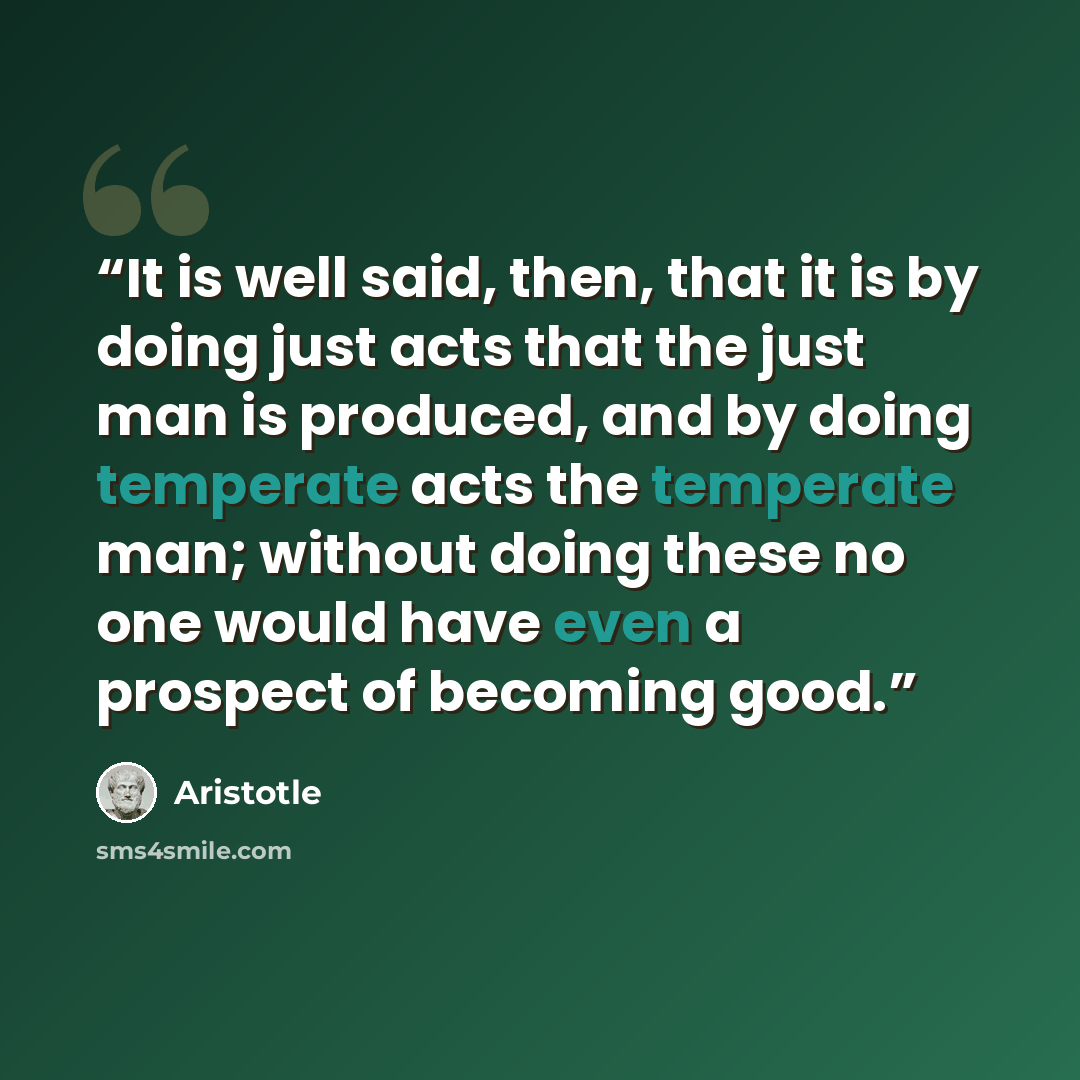 “It is well said, then, that it is by doing just acts that the just man is produced, and by doing temperate acts the temperate man; without doing these no one would have even a prospect of becoming good.” quote by Aristotle