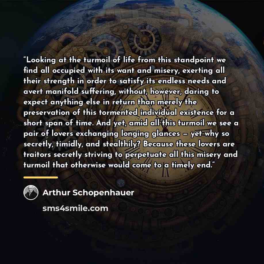 “Looking at the turmoil of life from this standpoint we find all occupied with its want and misery, exerting all their strength in order to satisfy its endless needs and avert manifold suffering, without, however, daring to expect anything else in return than merely the preservation of this…” quote by Arthur Schopenhauer