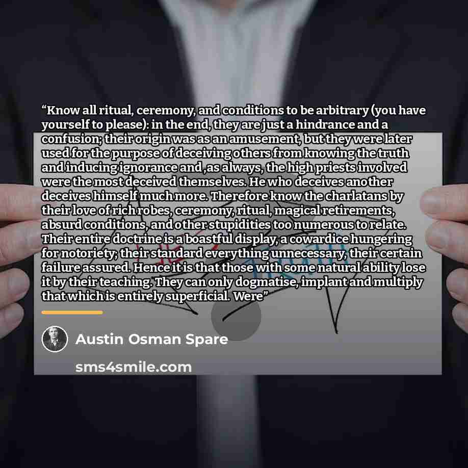 “Know all ritual, ceremony, and conditions to be arbitrary (you have yourself to please): in the end, they are just a hindrance and a confusion; their origin was as an amusement, but they were later used for the purpose of deceiving others from knowing the truth and inducing ignorance and ,as…” quote by Austin Osman Spare