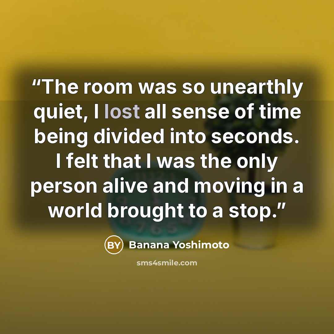 “The room was so unearthly quiet, I lost all sense of time being divided into seconds. I felt that I was the only person alive and moving in a world brought to a stop.” quote by Banana Yoshimoto