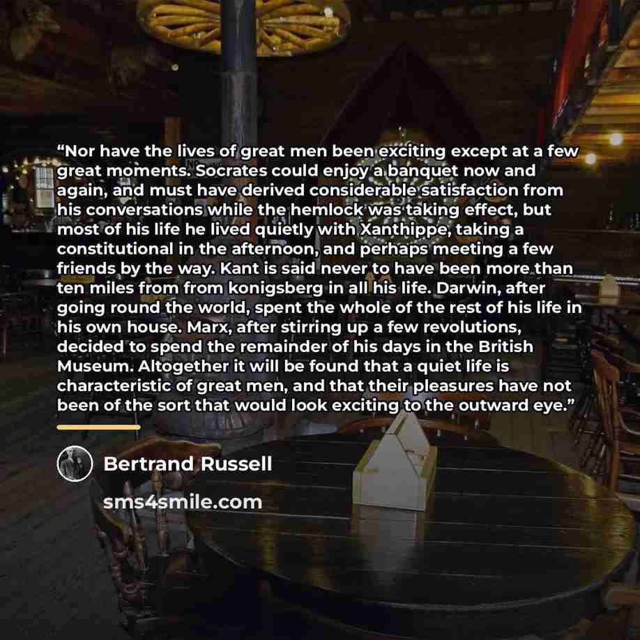 “Nor have the lives of great men been exciting except at a few great moments. Socrates could enjoy a banquet now and again, and must have derived considerable satisfaction from his conversations while the hemlock was taking effect, but most of his life he lived quietly with Xanthippe, taking a…” quote by Bertrand Russell
