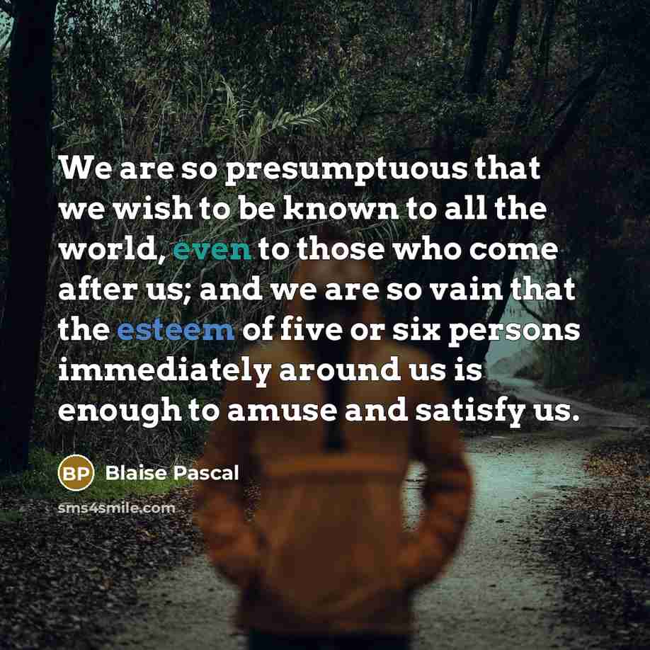 “We are so presumptuous that we wish to be known to all the world, even to those who come after us; and we are so vain that the esteem of five or six persons immediately around us is enough to amuse and satisfy us.” quote by Blaise Pascal