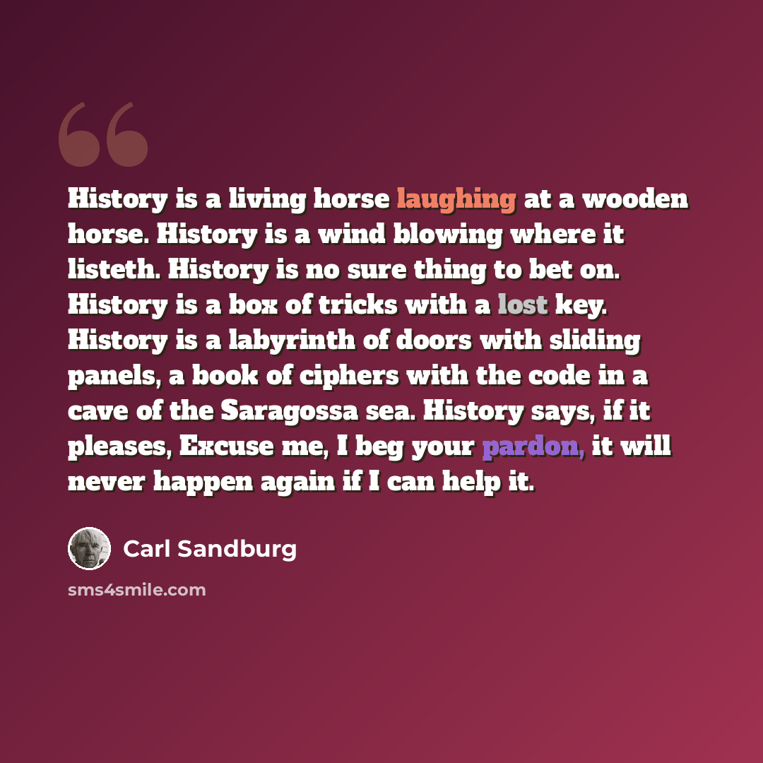 “History is a living horse laughing at a wooden horse. History is a wind blowing where it listeth. History is no sure thing to bet on. History is a box of tricks with a lost key. History is a labyrinth of doors with sliding panels, a book of ciphers with the code in a cave of the Saragossa sea…” quote by Carl Sandburg