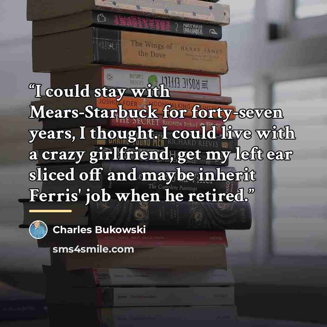 “I could stay with Mears-Starbuck for forty-seven years, I thought. I could live with a crazy girlfriend, get my left ear sliced off and maybe inherit Ferris' job when he retired.” quote by Charles Bukowski