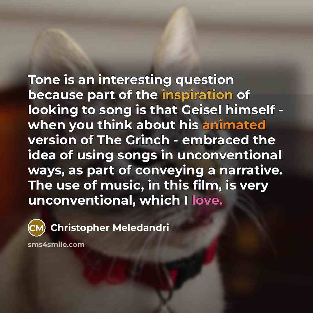 “Tone is an interesting question because part of the inspiration of looking to song is that Geisel himself - when you think about his animated version of The Grinch - embraced the idea of using songs in unconventional ways, as part of conveying a narrative. The use of music, in this film, is very…” quote by Christopher Meledandri