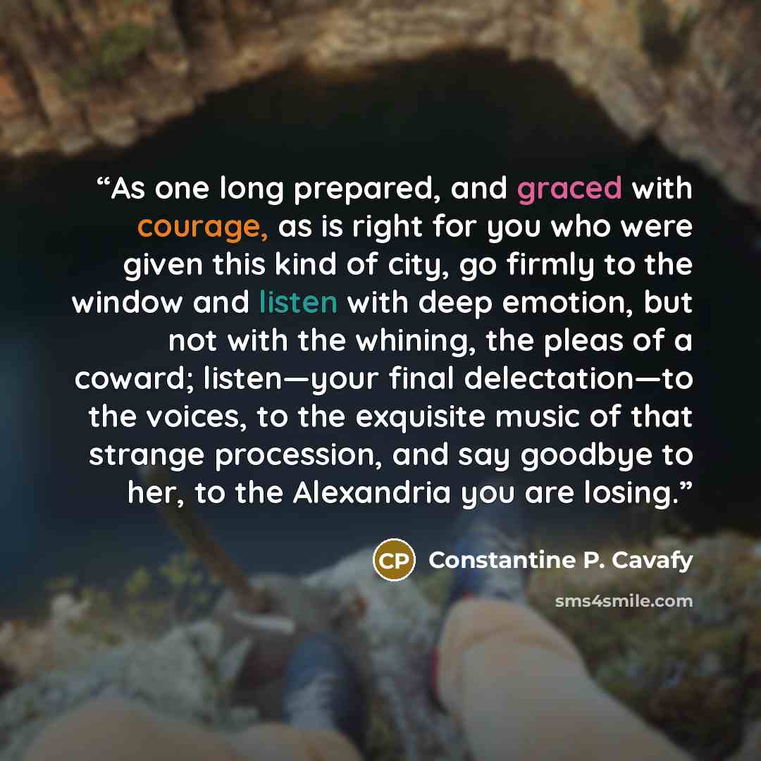 “As one long prepared, and graced with courage, as is right for you who were given this kind of city, go firmly to the window and listen with deep emotion, but not with the whining, the pleas of a coward; listen—your final delectation—to the voices, to the exquisite music of that strange…” quote by Constantine P. Cavafy