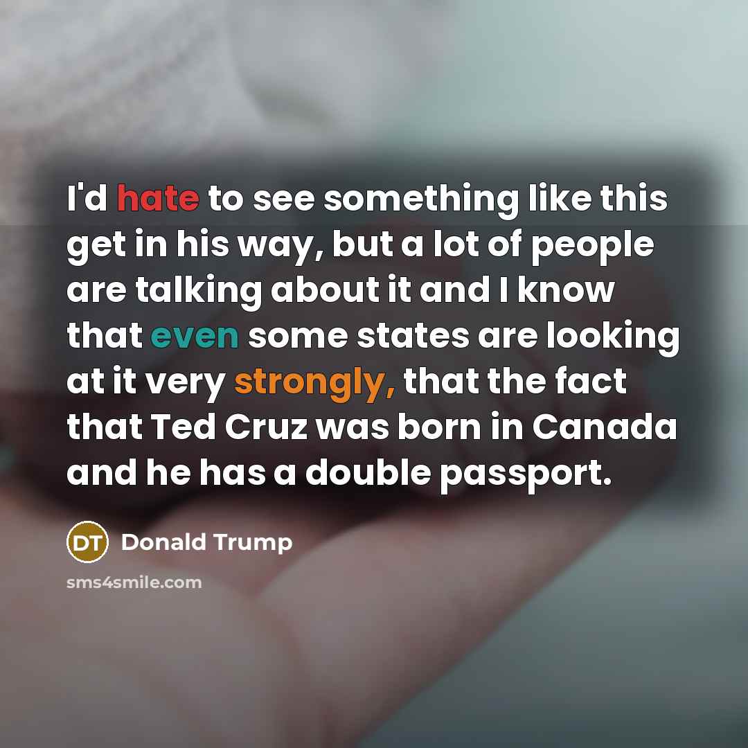 “I'd hate to see something like this get in his way, but a lot of people are talking about it and I know that even some states are looking at it very strongly, that the fact that Ted Cruz was born in Canada and he has a double passport.” quote by Donald Trump
