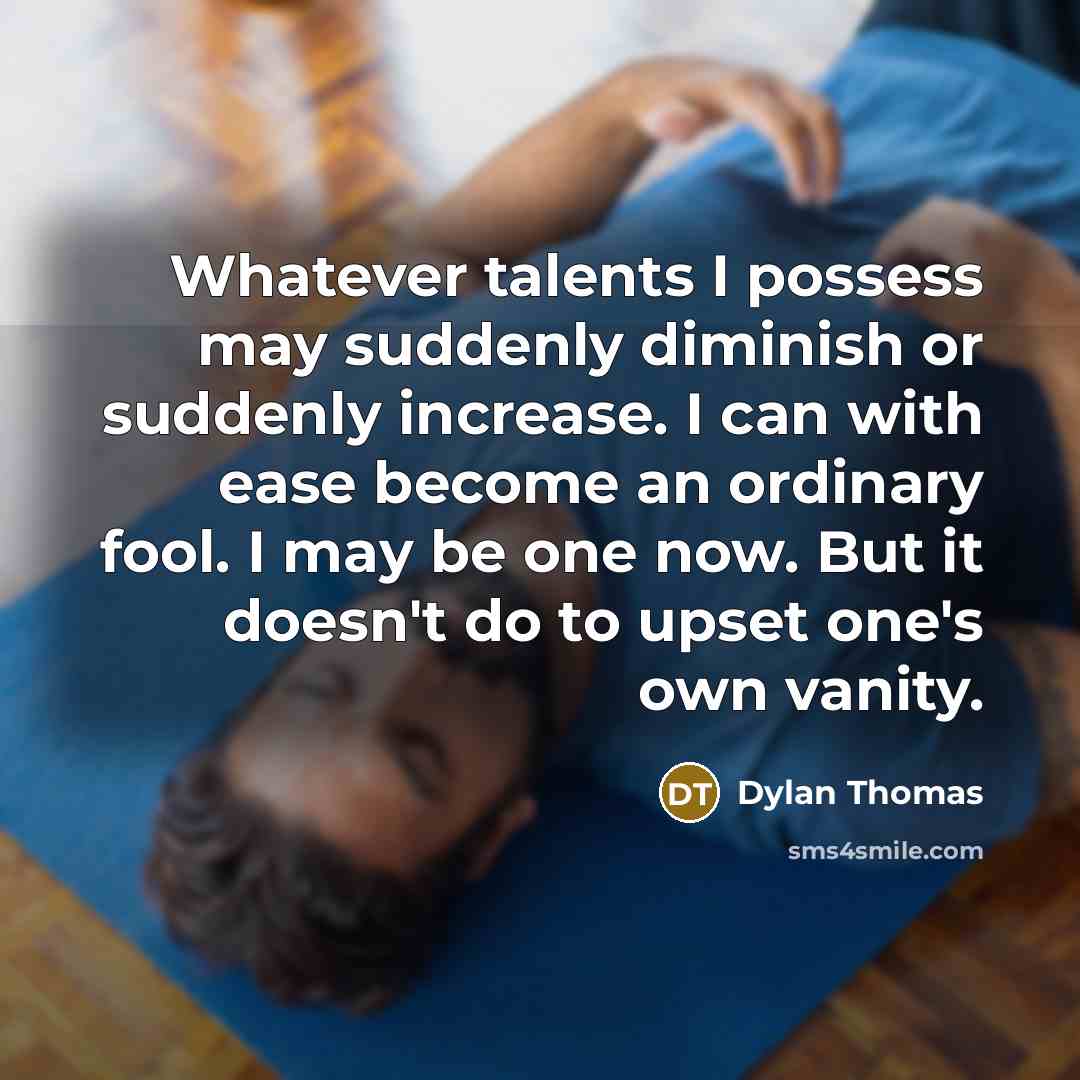 “Whatever talents I possess may suddenly diminish or suddenly increase. I can with ease become an ordinary fool. I may be one now. But it doesn't do to upset one's own vanity.” quote by Dylan Thomas