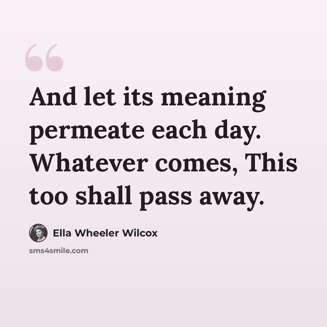 “And let its meaning permeate each day. Whatever comes, This too shall pass away.” quote by Ella Wheeler Wilcox