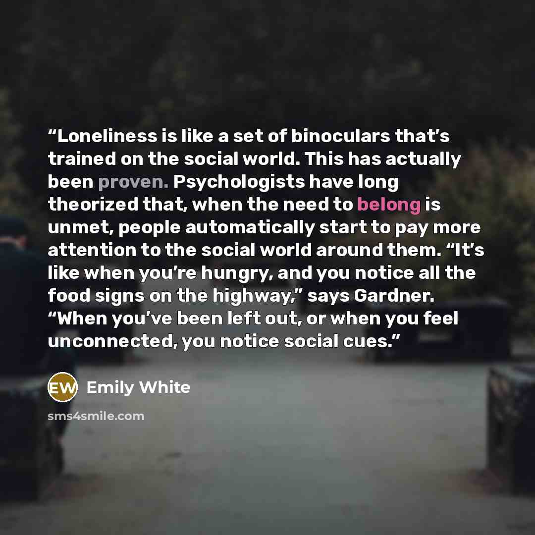 “Loneliness is like a set of binoculars that’s trained on the social world. This has actually been proven. Psychologists have long theorized that, when the need to belong is unmet, people automatically start to pay more attention to the social world around them. “It’s like when you’re hungry, and…” quote by Emily White