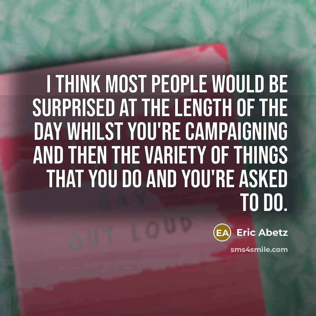 “I think most people would be surprised at the length of the day whilst you're campaigning and then the variety of things that you do and you're asked to do.” quote by Eric Abetz