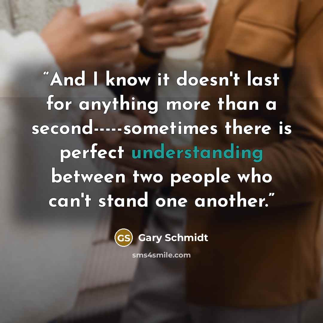 “And I know it doesn't last for anything more than a second-----sometimes there is perfect understanding between two people who can't stand one another.” quote by Gary Schmidt