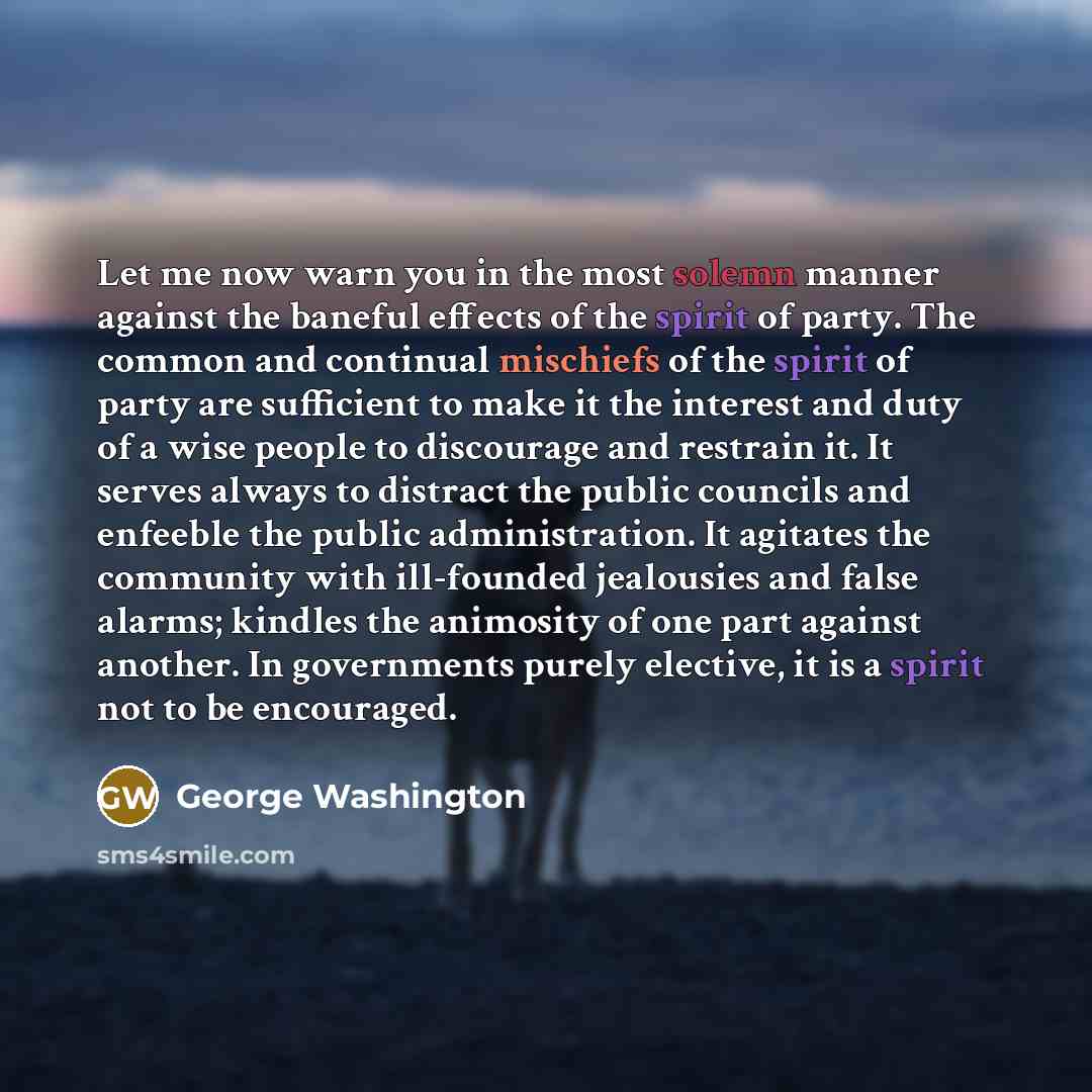 “Let me now warn you in the most solemn manner against the baneful effects of the spirit of party. The common and continual mischiefs of the spirit of party are sufficient to make it the interest and duty of a wise people to discourage and restrain it. It serves always to distract the public…” quote by George Washington