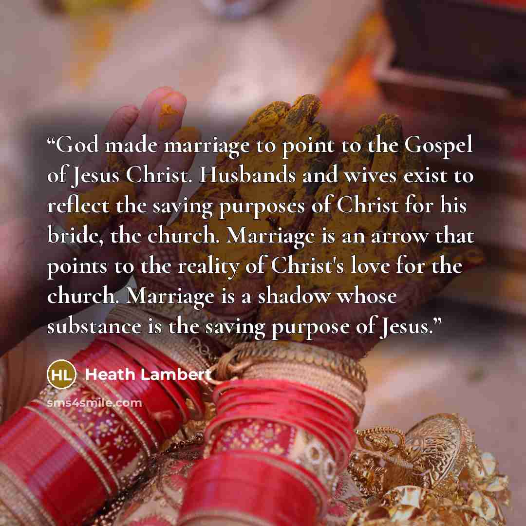 “God made marriage to point to the Gospel of Jesus Christ. Husbands and wives exist to reflect the saving purposes of Christ for his bride, the church. Marriage is an arrow that points to the reality of Christ's love for the church. Marriage is a shadow whose substance is the saving purpose of Jesus.” quote by Heath Lambert